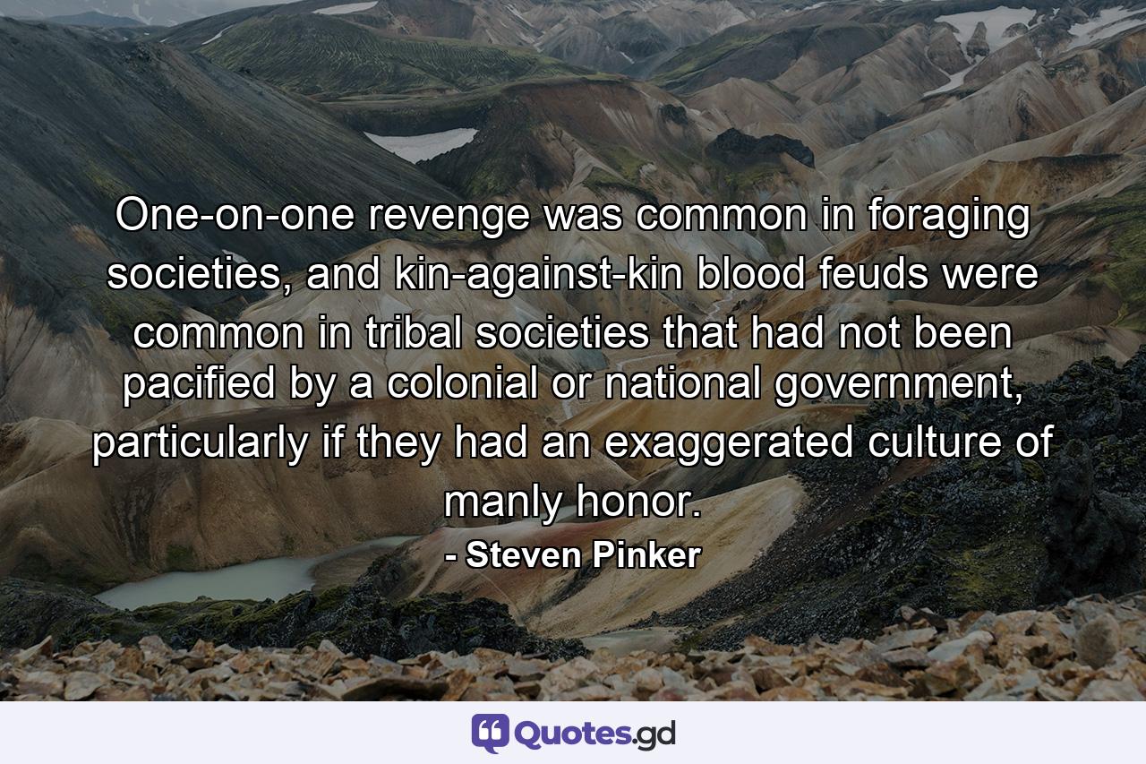 One-on-one revenge was common in foraging societies, and kin-against-kin blood feuds were common in tribal societies that had not been pacified by a colonial or national government, particularly if they had an exaggerated culture of manly honor. - Quote by Steven Pinker