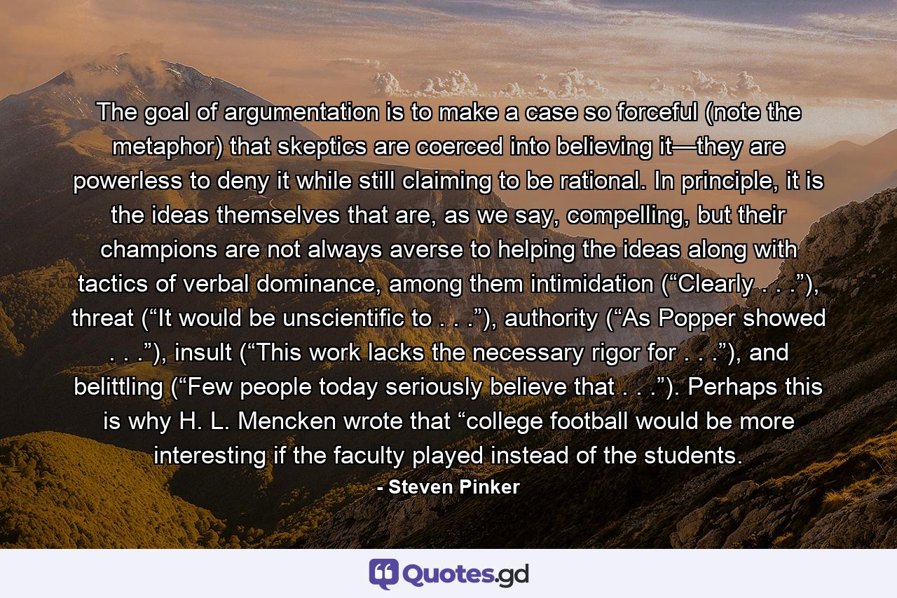 The goal of argumentation is to make a case so forceful (note the metaphor) that skeptics are coerced into believing it—they are powerless to deny it while still claiming to be rational. In principle, it is the ideas themselves that are, as we say, compelling, but their champions are not always averse to helping the ideas along with tactics of verbal dominance, among them intimidation (“Clearly . . .”), threat (“It would be unscientific to . . .”), authority (“As Popper showed . . .”), insult (“This work lacks the necessary rigor for . . .”), and belittling (“Few people today seriously believe that . . .”). Perhaps this is why H. L. Mencken wrote that “college football would be more interesting if the faculty played instead of the students. - Quote by Steven Pinker