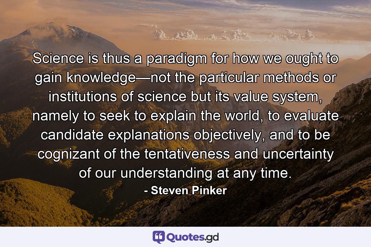 Science is thus a paradigm for how we ought to gain knowledge—not the particular methods or institutions of science but its value system, namely to seek to explain the world, to evaluate candidate explanations objectively, and to be cognizant of the tentativeness and uncertainty of our understanding at any time. - Quote by Steven Pinker