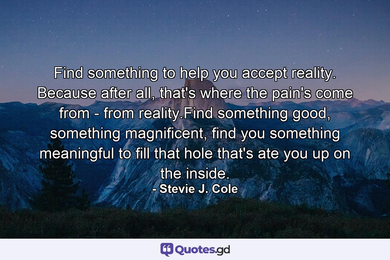 Find something to help you accept reality. Because after all, that's where the pain's come from - from reality.Find something good, something magnificent, find you something meaningful to fill that hole that's ate you up on the inside. - Quote by Stevie J. Cole