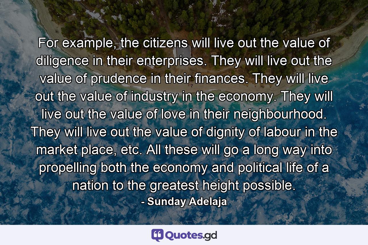 For example, the citizens will live out the value of diligence in their enterprises. They will live out the value of prudence in their finances. They will live out the value of industry in the economy. They will live out the value of love in their neighbourhood. They will live out the value of dignity of labour in the market place, etc. All these will go a long way into propelling both the economy and political life of a nation to the greatest height possible. - Quote by Sunday Adelaja