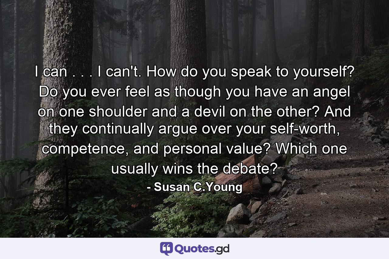 I can . . . I can't. How do you speak to yourself? Do you ever feel as though you have an angel on one shoulder and a devil on the other? And they continually argue over your self-worth, competence, and personal value? Which one usually wins the debate? - Quote by Susan C.Young