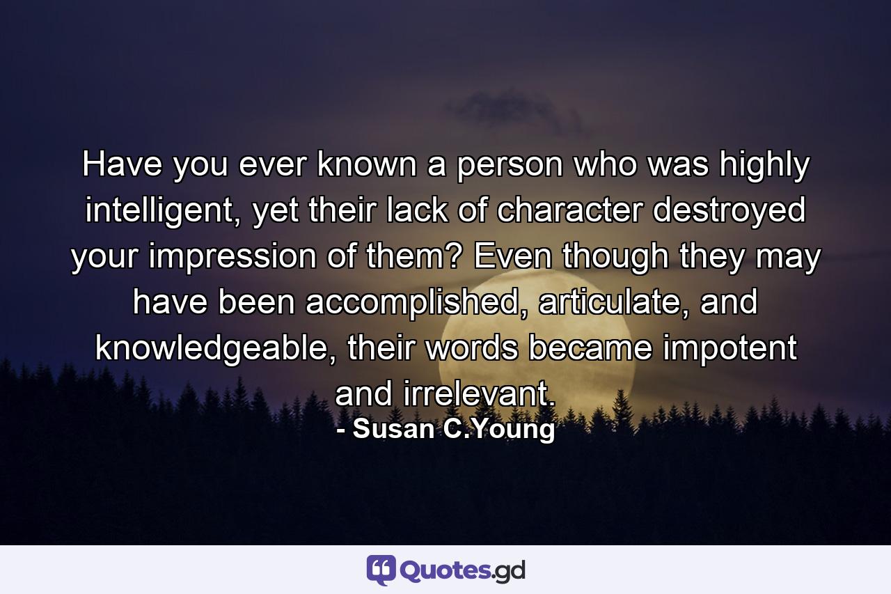 Have you ever known a person who was highly intelligent, yet their lack of character destroyed your impression of them? Even though they may have been accomplished, articulate, and knowledgeable, their words became impotent and irrelevant. - Quote by Susan C.Young