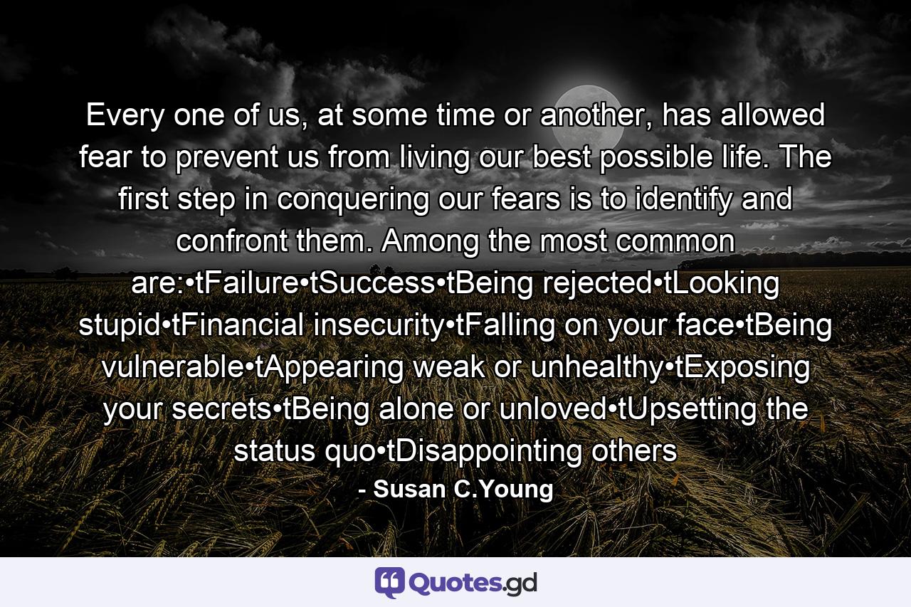 Every one of us, at some time or another, has allowed fear to prevent us from living our best possible life. The first step in conquering our fears is to identify and confront them. Among the most common are:•tFailure•tSuccess•tBeing rejected•tLooking stupid•tFinancial insecurity•tFalling on your face•tBeing vulnerable•tAppearing weak or unhealthy•tExposing your secrets•tBeing alone or unloved•tUpsetting the status quo•tDisappointing others - Quote by Susan C.Young