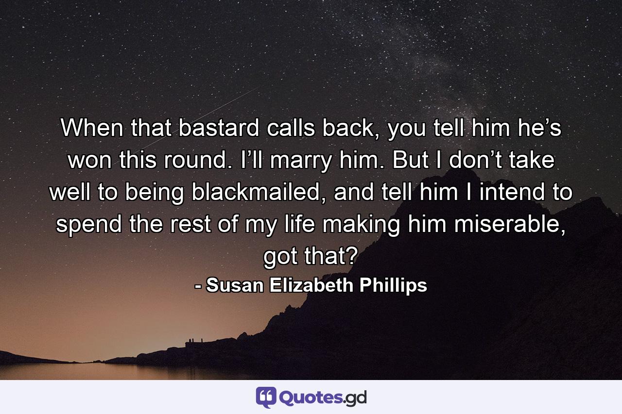 When that bastard calls back, you tell him he’s won this round. I’ll marry him. But I don’t take well to being blackmailed, and tell him I intend to spend the rest of my life making him miserable, got that? - Quote by Susan Elizabeth Phillips