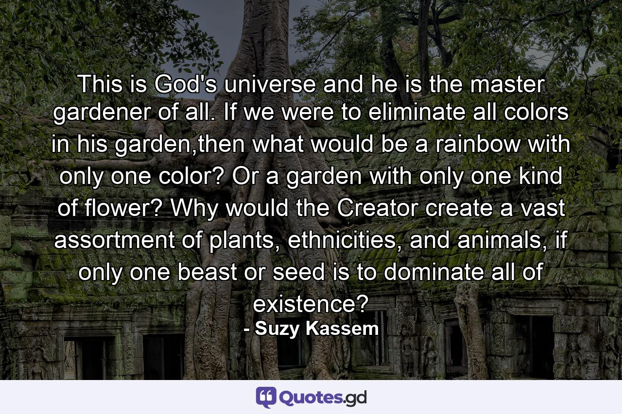 This is God's universe and he is the master gardener of all. If we were to eliminate all colors in his garden,then what would be a rainbow with only one color? Or a garden with only one kind of flower? Why would the Creator create a vast assortment of plants, ethnicities, and animals, if only one beast or seed is to dominate all of existence? - Quote by Suzy Kassem