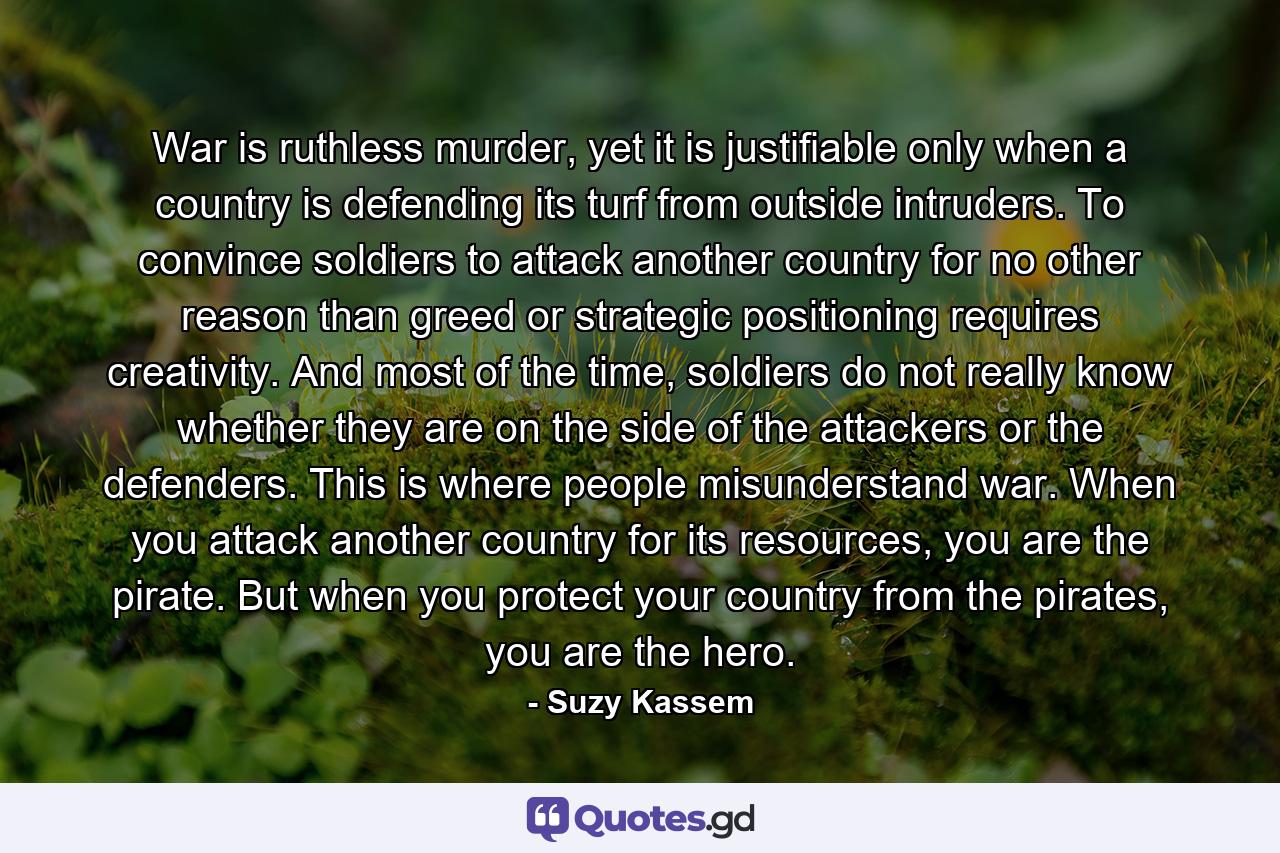 War is ruthless murder, yet it is justifiable only when a country is defending its turf from outside intruders. To convince soldiers to attack another country for no other reason than greed or strategic positioning requires creativity. And most of the time, soldiers do not really know whether they are on the side of the attackers or the defenders. This is where people misunderstand war. When you attack another country for its resources, you are the pirate. But when you protect your country from the pirates, you are the hero. - Quote by Suzy Kassem