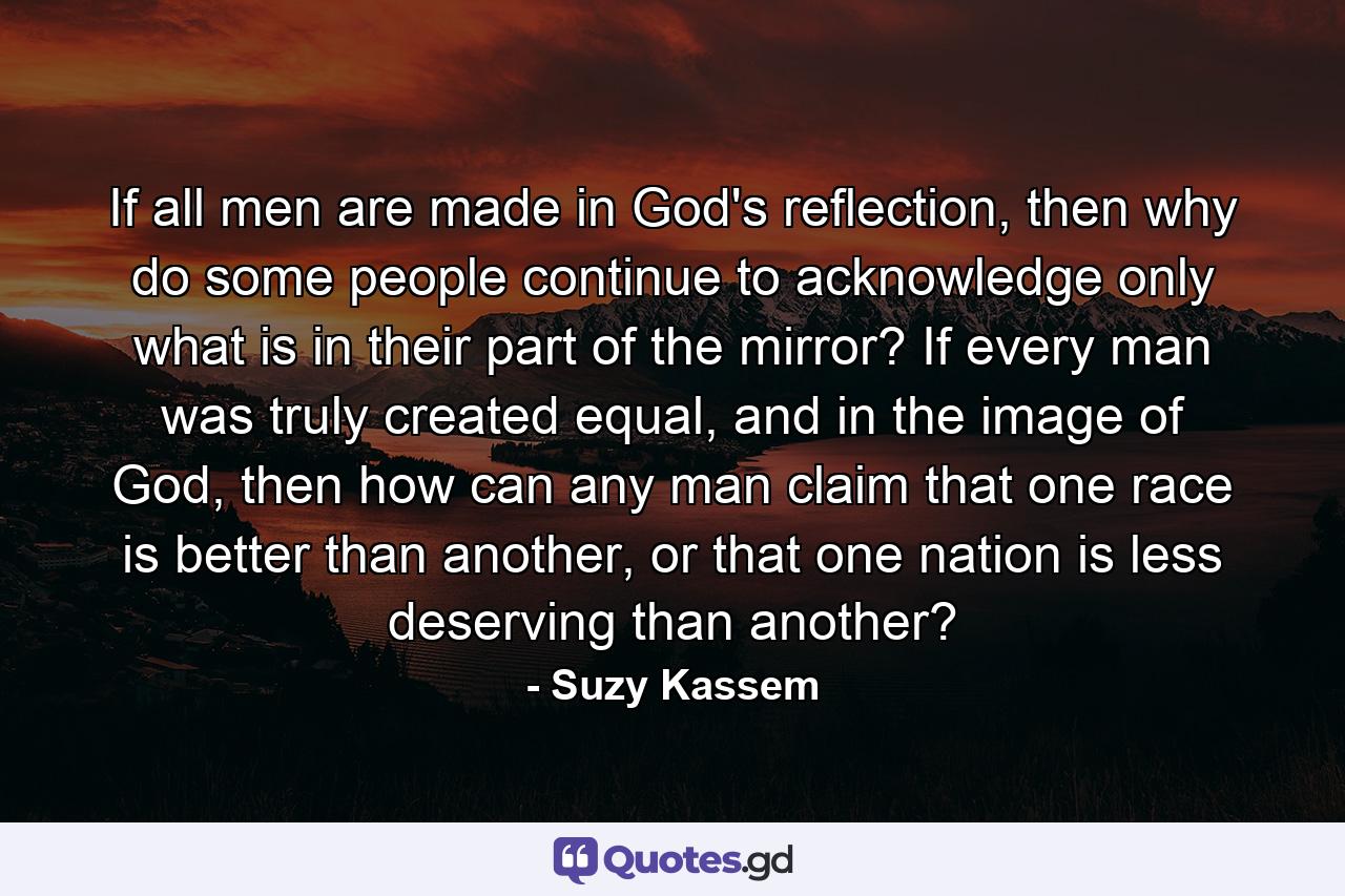 If all men are made in God's reflection, then why do some people continue to acknowledge only what is in their part of the mirror? If every man was truly created equal, and in the image of God, then how can any man claim that one race is better than another, or that one nation is less deserving than another? - Quote by Suzy Kassem