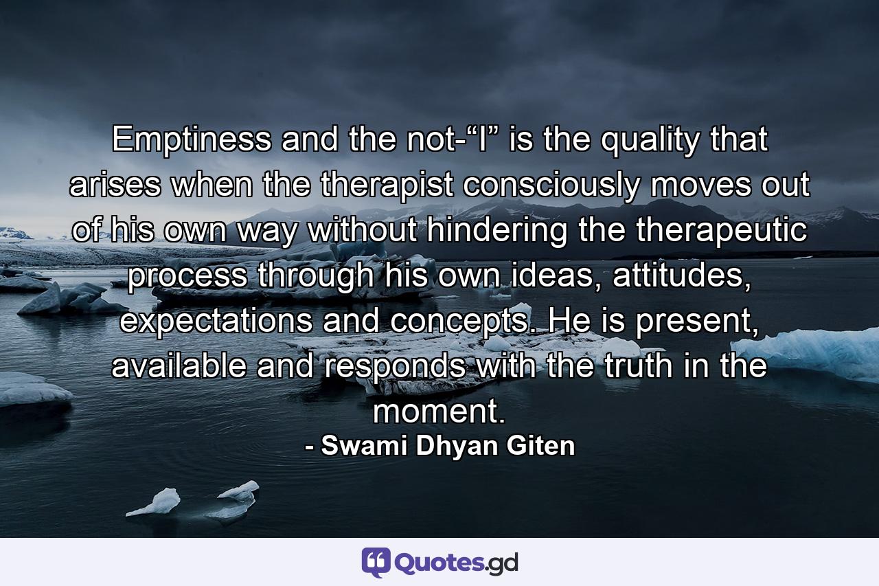 Emptiness and the not-“I” is the quality that arises when the therapist consciously moves out of his own way without hindering the therapeutic process through his own ideas, attitudes, expectations and concepts. He is present, available and responds with the truth in the moment. - Quote by Swami Dhyan Giten