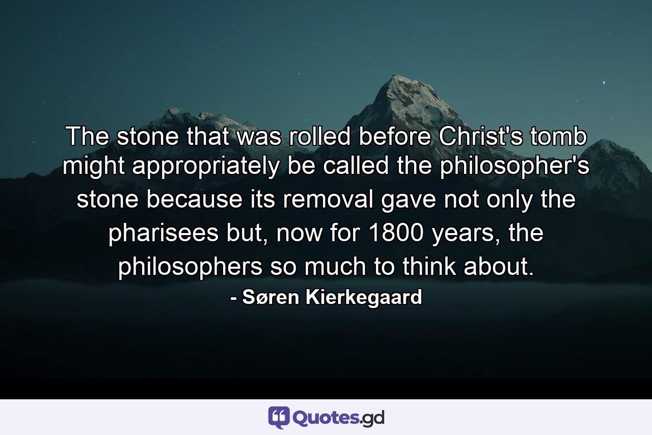 The stone that was rolled before Christ's tomb might appropriately be called the philosopher's stone because its removal gave not only the pharisees but, now for 1800 years, the philosophers so much to think about. - Quote by Søren Kierkegaard