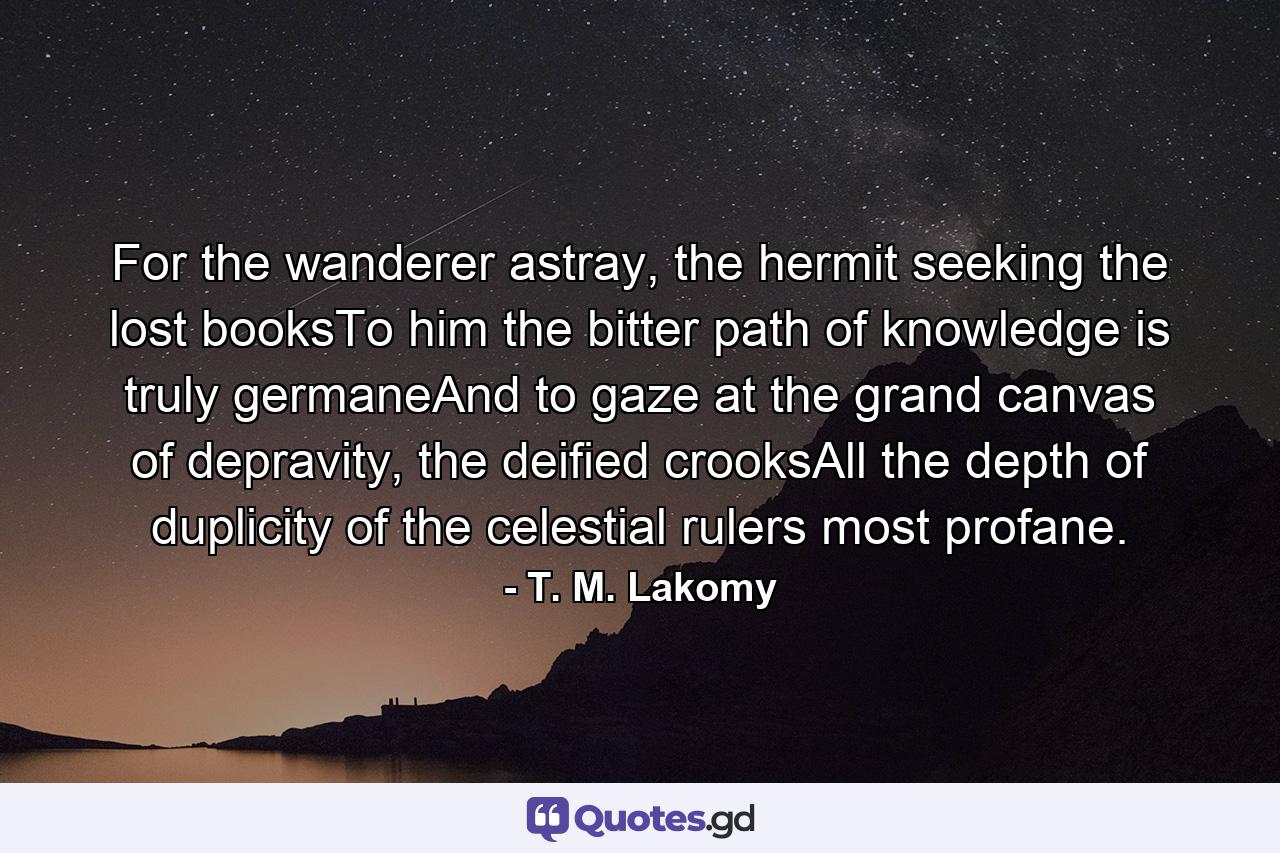 For the wanderer astray, the hermit seeking the lost booksTo him the bitter path of knowledge is truly germaneAnd to gaze at the grand canvas of depravity, the deified crooksAll the depth of duplicity of the celestial rulers most profane. - Quote by T. M. Lakomy