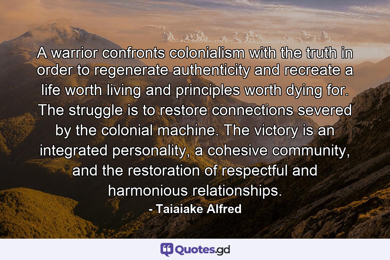 A warrior confronts colonialism with the truth in order to regenerate authenticity and recreate a life worth living and principles worth dying for. The struggle is to restore connections severed by the colonial machine. The victory is an integrated personality, a cohesive community, and the restoration of respectful and harmonious relationships. - Quote by Taiaiake Alfred