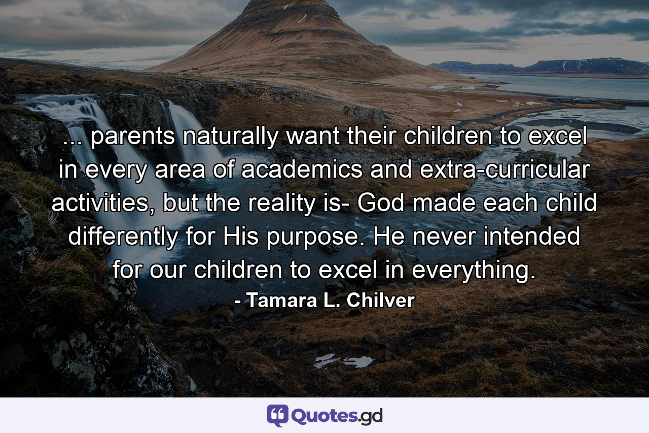 ... parents naturally want their children to excel in every area of academics and extra-curricular activities, but the reality is- God made each child differently for His purpose. He never intended for our children to excel in everything. - Quote by Tamara L. Chilver