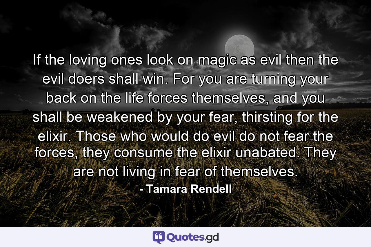 If the loving ones look on magic as evil then the evil doers shall win. For you are turning your back on the life forces themselves, and you shall be weakened by your fear, thirsting for the elixir. Those who would do evil do not fear the forces, they consume the elixir unabated. They are not living in fear of themselves. - Quote by Tamara Rendell