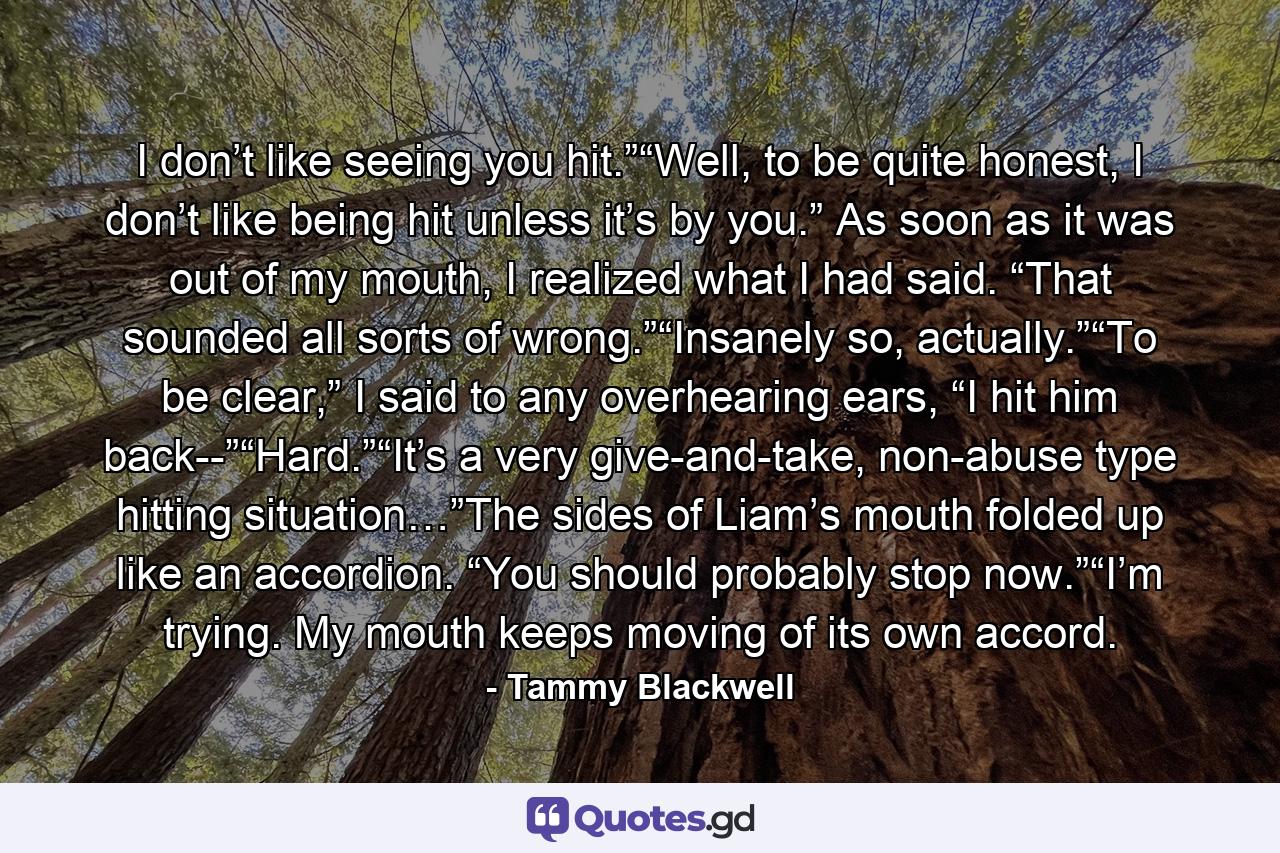 I don’t like seeing you hit.”“Well, to be quite honest, I don’t like being hit unless it’s by you.” As soon as it was out of my mouth, I realized what I had said. “That sounded all sorts of wrong.”“Insanely so, actually.”“To be clear,” I said to any overhearing ears, “I hit him back--”“Hard.”“It’s a very give-and-take, non-abuse type hitting situation…”The sides of Liam’s mouth folded up like an accordion. “You should probably stop now.”“I’m trying. My mouth keeps moving of its own accord. - Quote by Tammy Blackwell