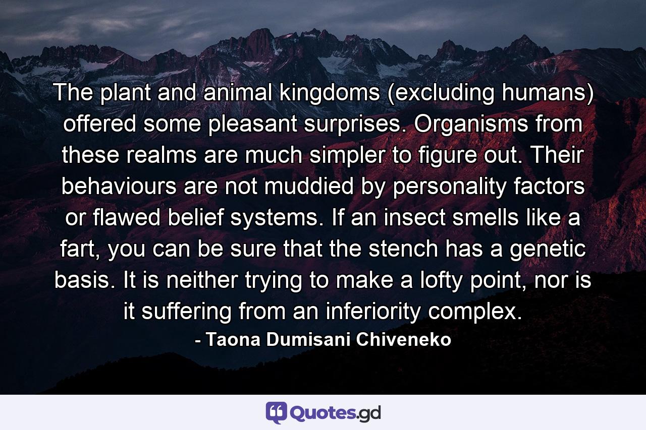 The plant and animal kingdoms (excluding humans) offered some pleasant surprises. Organisms from these realms are much simpler to figure out. Their behaviours are not muddied by personality factors or flawed belief systems. If an insect smells like a fart, you can be sure that the stench has a genetic basis. It is neither trying to make a lofty point, nor is it suffering from an inferiority complex. - Quote by Taona Dumisani Chiveneko