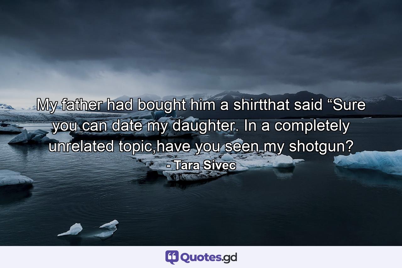 My father had bought him a shirtthat said “Sure you can date my daughter.  In a completely unrelated topic,have you seen my shotgun? - Quote by Tara Sivec