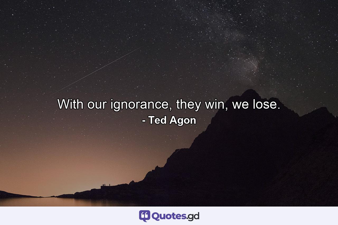 With our ignorance, they win, we lose. - Quote by Ted Agon