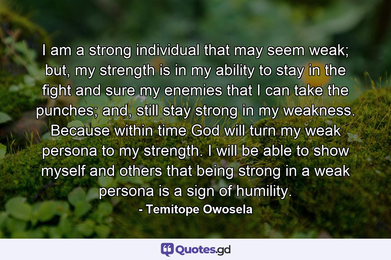 I am a strong individual that may seem weak; but, my strength is in my ability to stay in the fight and sure my enemies that I can take the punches; and, still stay strong in my weakness. Because within time God will turn my weak persona to my strength. I will be able to show myself and others that being strong in a weak persona is a sign of humility. - Quote by Temitope Owosela