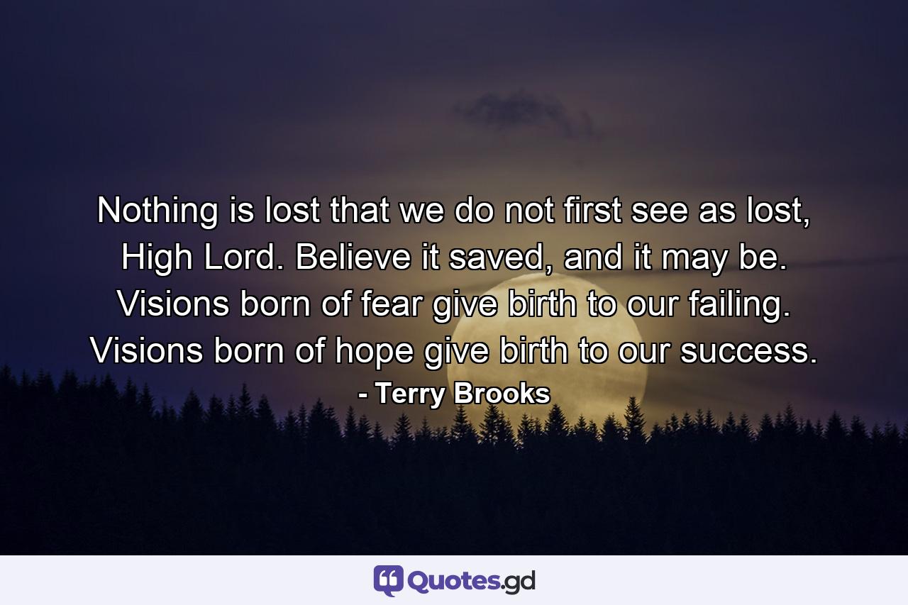 Nothing is lost that we do not first see as lost, High Lord. Believe it saved, and it may be. Visions born of fear give birth to our failing. Visions born of hope give birth to our success. - Quote by Terry Brooks