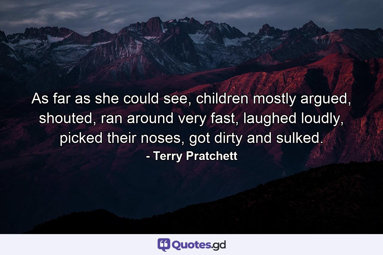 As far as she could see, children mostly argued, shouted, ran around very fast, laughed loudly, picked their noses, got dirty and sulked. - Quote by Terry Pratchett