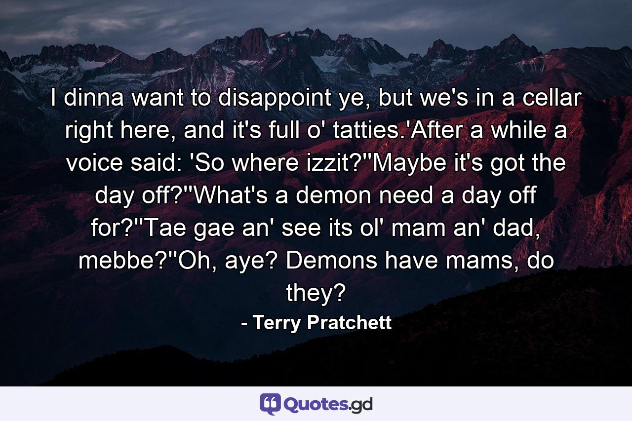 I dinna want to disappoint ye, but we's in a cellar right here, and it's full o' tatties.'After a while a voice said: 'So where izzit?''Maybe it's got the day off?''What's a demon need a day off for?''Tae gae an' see its ol' mam an' dad, mebbe?''Oh, aye? Demons have mams, do they? - Quote by Terry Pratchett