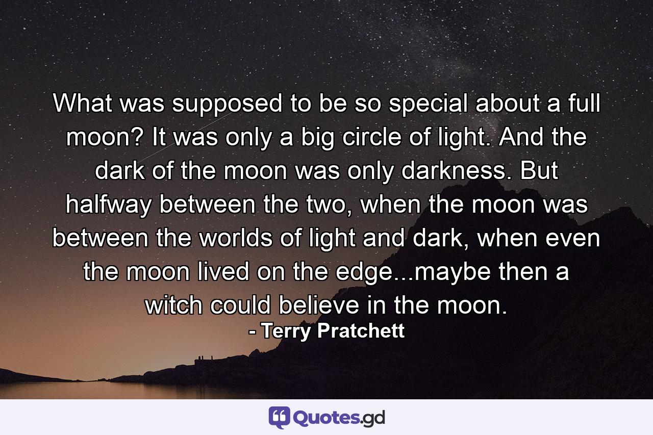 What was supposed to be so special about a full moon? It was only a big circle of light. And the dark of the moon was only darkness. But halfway between the two, when the moon was between the worlds of light and dark, when even the moon lived on the edge...maybe then a witch could believe in the moon. - Quote by Terry Pratchett