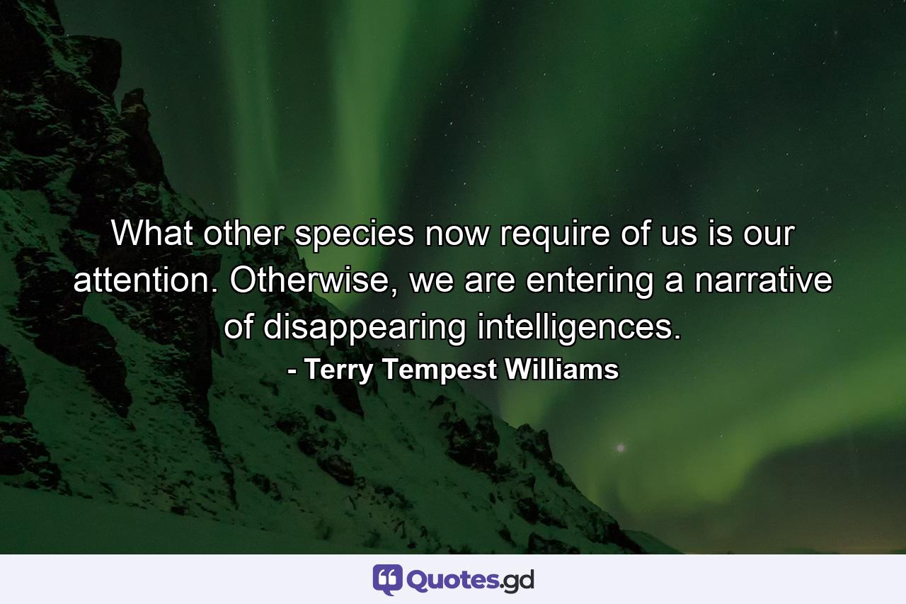 What other species now require of us is our attention. Otherwise, we are entering a narrative of disappearing intelligences. - Quote by Terry Tempest Williams