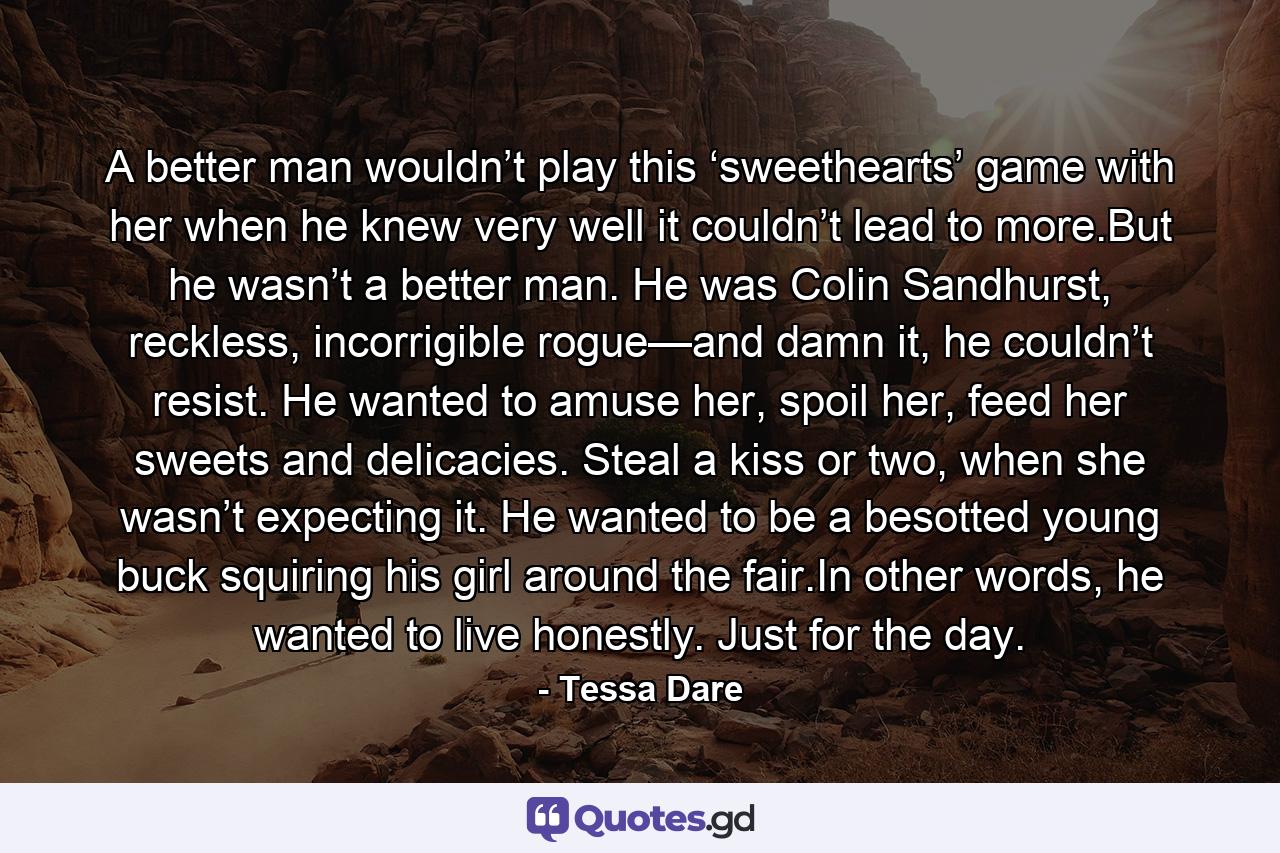 A better man wouldn’t play this ‘sweethearts’ game with her when he knew very well it couldn’t lead to more.But he wasn’t a better man. He was Colin Sandhurst, reckless, incorrigible rogue—and damn it, he couldn’t resist. He wanted to amuse her, spoil her, feed her sweets and delicacies. Steal a kiss or two, when she wasn’t expecting it. He wanted to be a besotted young buck squiring his girl around the fair.In other words, he wanted to live honestly. Just for the day. - Quote by Tessa Dare