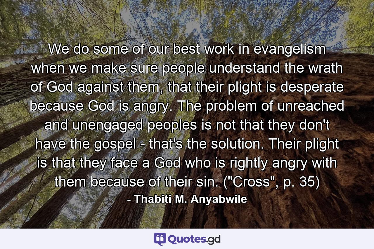 We do some of our best work in evangelism when we make sure people understand the wrath of God against them, that their plight is desperate because God is angry. The problem of unreached and unengaged peoples is not that they don't have the gospel - that's the solution. Their plight is that they face a God who is rightly angry with them because of their sin. (