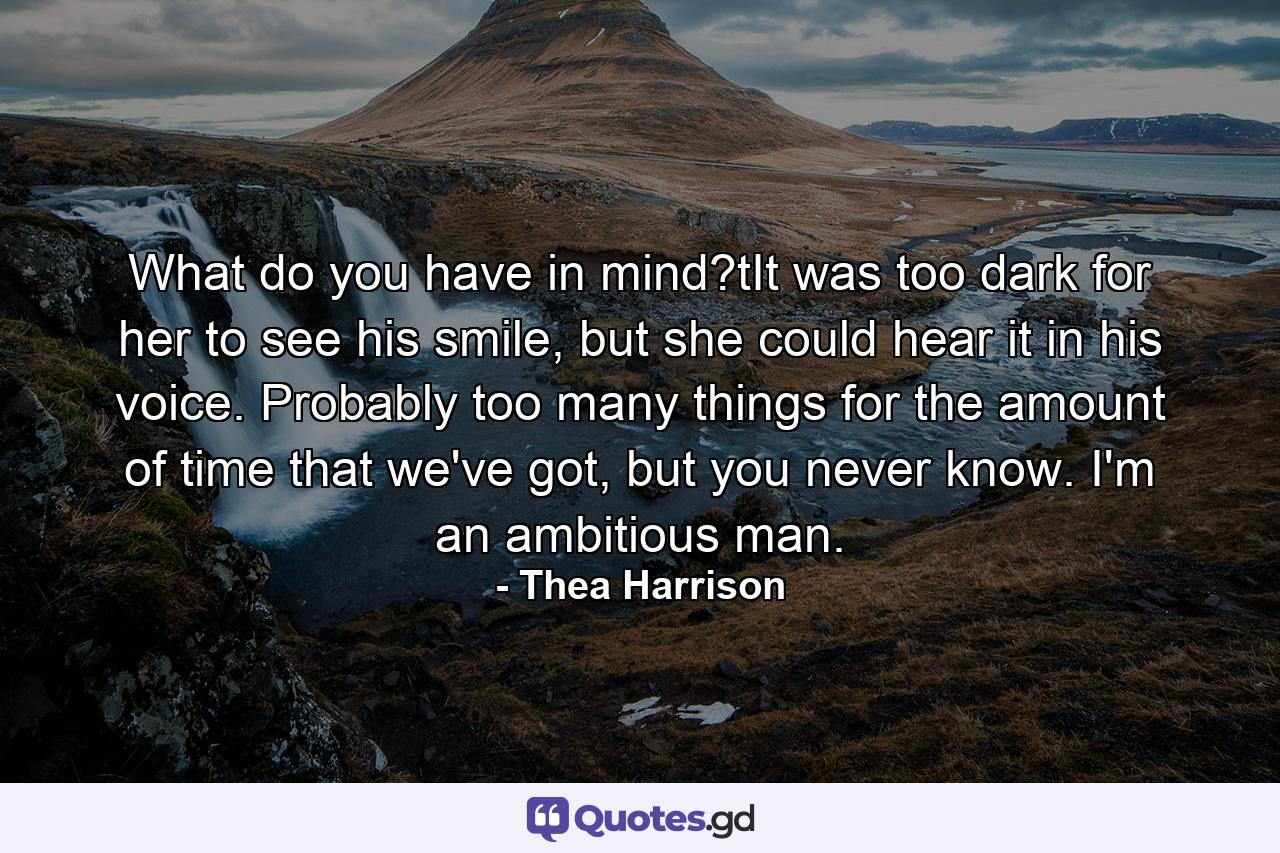 What do you have in mind?tIt was too dark for her to see his smile, but she could hear it in his voice. Probably too many things for the amount of time that we've got, but you never know. I'm an ambitious man. - Quote by Thea Harrison