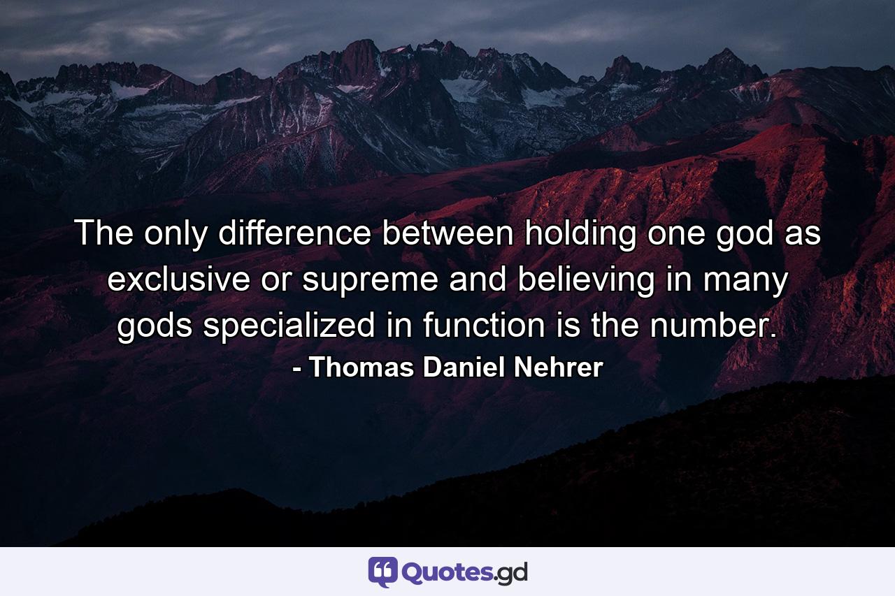 The only difference between holding one god as exclusive or supreme and believing in many gods specialized in function is the number. - Quote by Thomas Daniel Nehrer