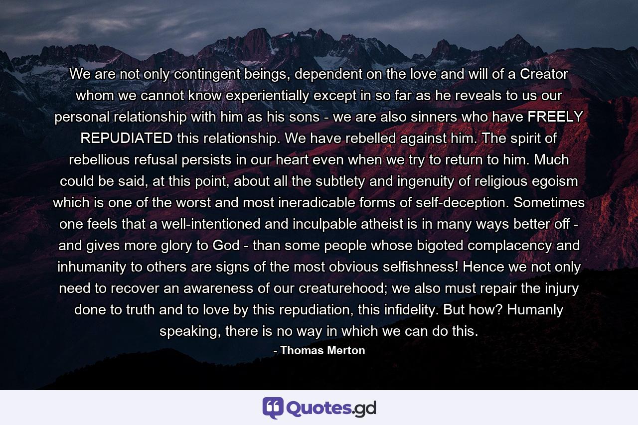 We are not only contingent beings, dependent on the love and will of a Creator whom we cannot know experientially except in so far as he reveals to us our personal relationship with him as his sons - we are also sinners who have FREELY REPUDIATED this relationship. We have rebelled against him. The spirit of rebellious refusal persists in our heart even when we try to return to him. Much could be said, at this point, about all the subtlety and ingenuity of religious egoism which is one of the worst and most ineradicable forms of self-deception. Sometimes one feels that a well-intentioned and inculpable atheist is in many ways better off - and gives more glory to God - than some people whose bigoted complacency and inhumanity to others are signs of the most obvious selfishness! Hence we not only need to recover an awareness of our creaturehood; we also must repair the injury done to truth and to love by this repudiation, this infidelity. But how? Humanly speaking, there is no way in which we can do this. - Quote by Thomas Merton