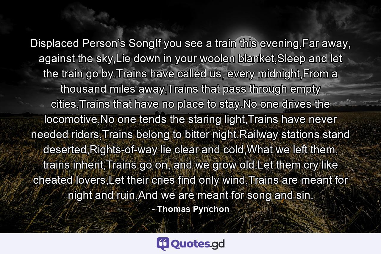 Displaced Person’s SongIf you see a train this evening,Far away, against the sky,Lie down in your woolen blanket,Sleep and let the train go by.Trains have called us, every midnight,From a thousand miles away,Trains that pass through empty cities,Trains that have no place to stay.No one drives the locomotive,No one tends the staring light,Trains have never needed riders,Trains belong to bitter night.Railway stations stand deserted,Rights-of-way lie clear and cold,What we left them, trains inherit,Trains go on, and we grow old.Let them cry like cheated lovers,Let their cries find only wind,Trains are meant for night and ruin,And we are meant for song and sin. - Quote by Thomas Pynchon