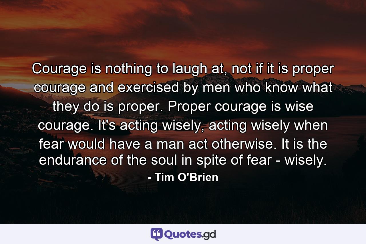 Courage is nothing to laugh at, not if it is proper courage and exercised by men who know what they do is proper. Proper courage is wise courage. It's acting wisely, acting wisely when fear would have a man act otherwise. It is the endurance of the soul in spite of fear - wisely. - Quote by Tim O'Brien