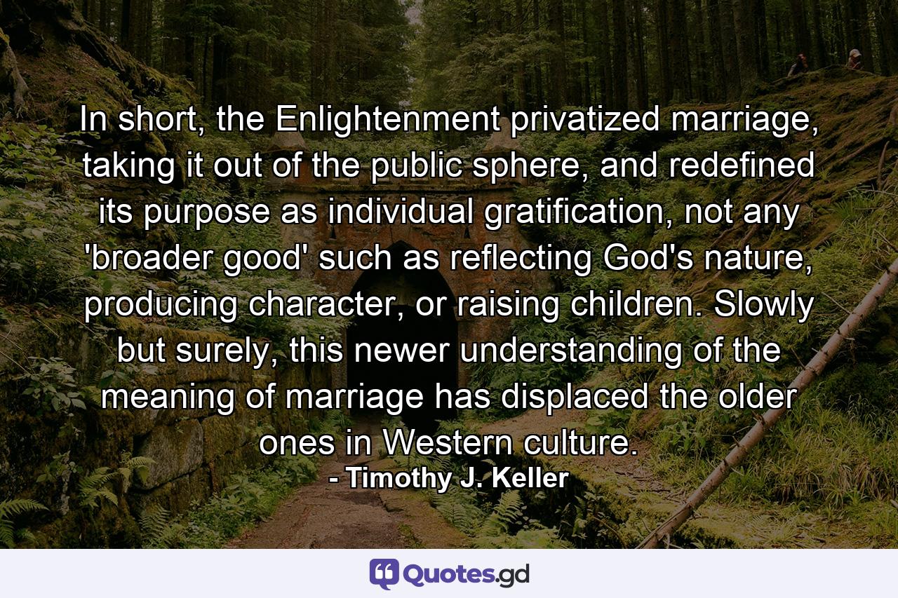 In short, the Enlightenment privatized marriage, taking it out of the public sphere, and redefined its purpose as individual gratification, not any 'broader good' such as reflecting God's nature, producing character, or raising children. Slowly but surely, this newer understanding of the meaning of marriage has displaced the older ones in Western culture. - Quote by Timothy J. Keller