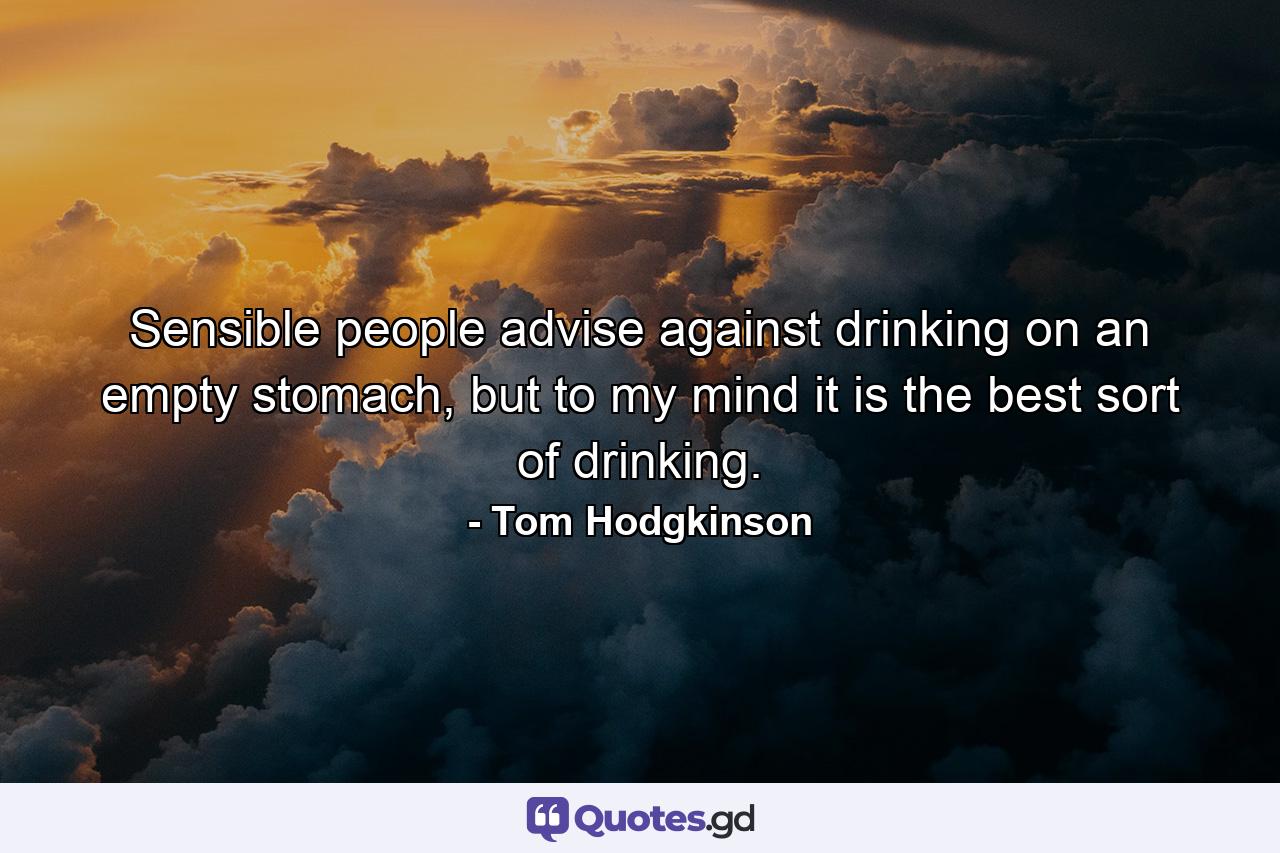 Sensible people advise against drinking on an empty stomach, but to my mind it is the best sort of drinking. - Quote by Tom Hodgkinson