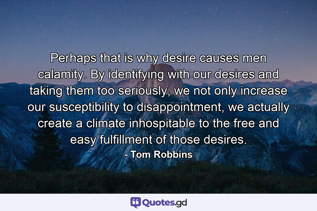 Perhaps that is why desire causes men calamity. By identifying with our desires and taking them too seriously, we not only increase our susceptibility to disappointment, we actually create a climate inhospitable to the free and easy fulfillment of those desires. - Quote by Tom Robbins