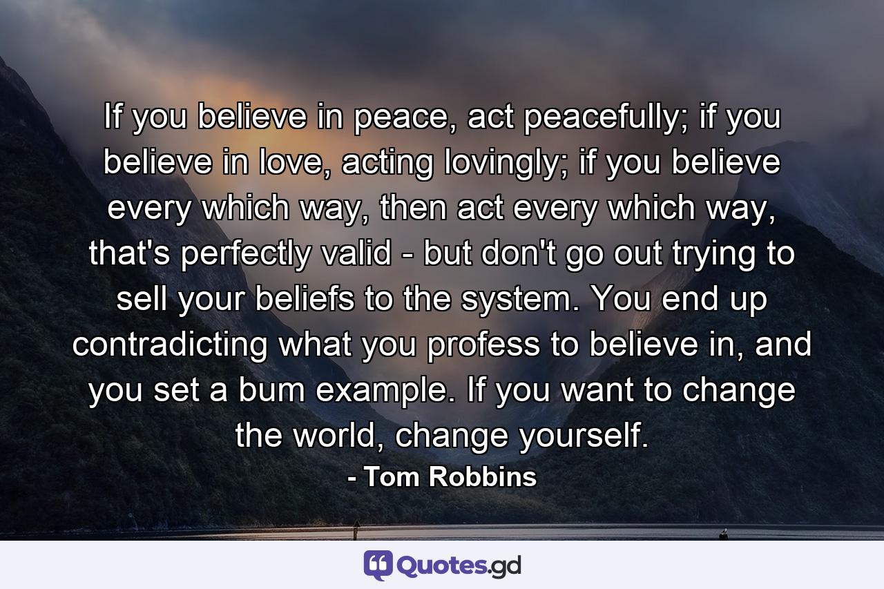 If you believe in peace, act peacefully; if you believe in love, acting lovingly; if you believe every which way, then act every which way, that's perfectly valid - but don't go out trying to sell your beliefs to the system. You end up contradicting what you profess to believe in, and you set a bum example. If you want to change the world, change yourself. - Quote by Tom Robbins