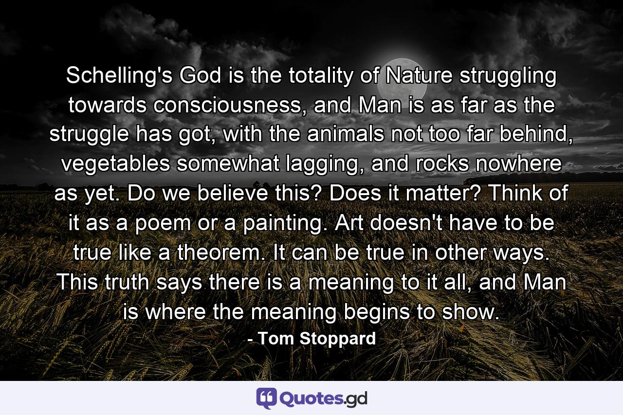 Schelling's God is the totality of Nature struggling towards consciousness, and Man is as far as the struggle has got, with the animals not too far behind, vegetables somewhat lagging, and rocks nowhere as yet. Do we believe this? Does it matter? Think of it as a poem or a painting. Art doesn't have to be true like a theorem. It can be true in other ways. This truth says there is a meaning to it all, and Man is where the meaning begins to show. - Quote by Tom Stoppard