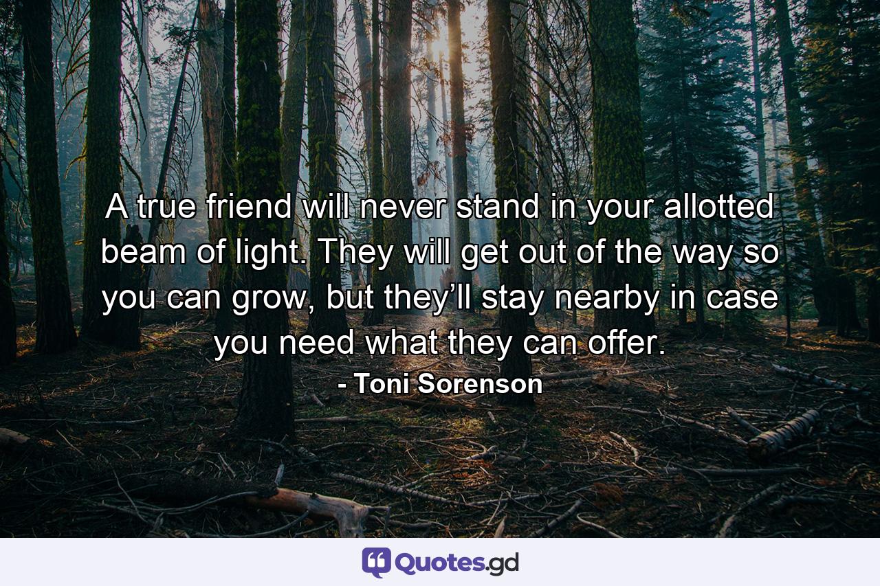 A true friend will never stand in your allotted beam of light. They will get out of the way so you can grow, but they’ll stay nearby in case you need what they can offer. - Quote by Toni Sorenson