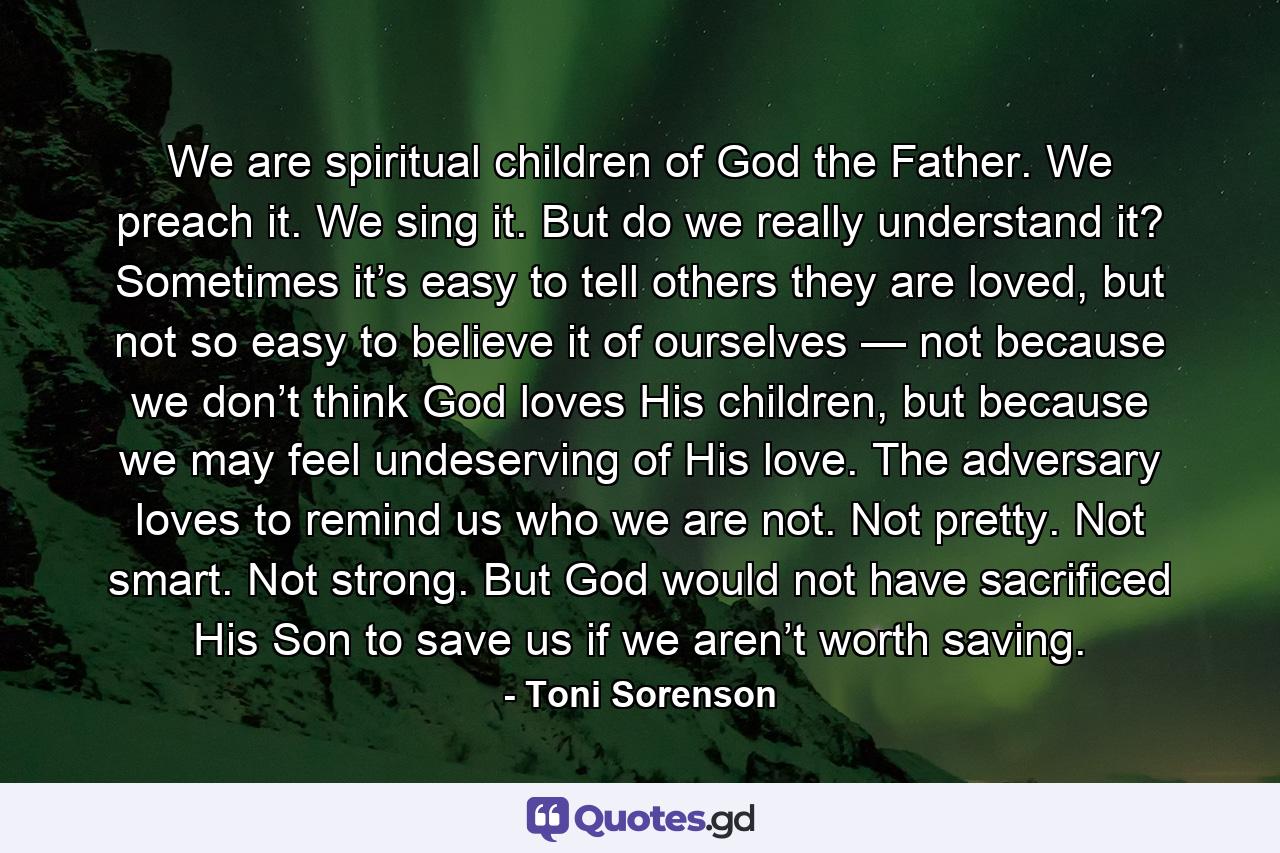 We are spiritual children of God the Father. We preach it. We sing it. But do we really understand it? Sometimes it’s easy to tell others they are loved, but not so easy to believe it of ourselves — not because we don’t think God loves His children, but because we may feel undeserving of His love. The adversary loves to remind us who we are not. Not pretty. Not smart. Not strong. But God would not have sacrificed His Son to save us if we aren’t worth saving. - Quote by Toni Sorenson