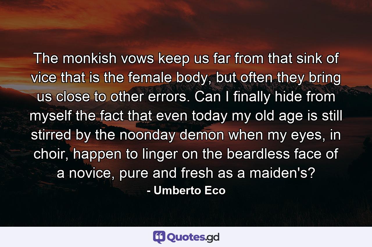 The monkish vows keep us far from that sink of vice that is the female body, but often they bring us close to other errors. Can I finally hide from myself the fact that even today my old age is still stirred by the noonday demon when my eyes, in choir, happen to linger on the beardless face of a novice, pure and fresh as a maiden's? - Quote by Umberto Eco