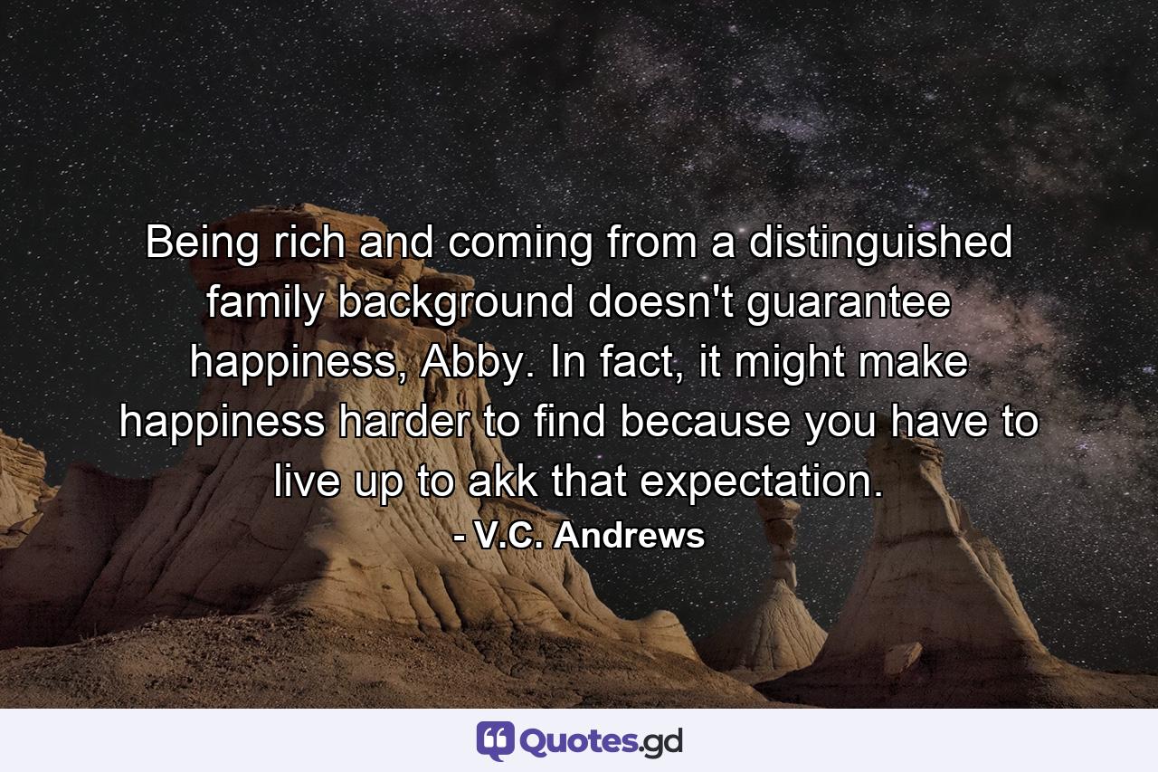 Being rich and coming from a distinguished family background doesn't guarantee happiness, Abby. In fact, it might make happiness harder to find because you have to live up to akk that expectation. - Quote by V.C. Andrews