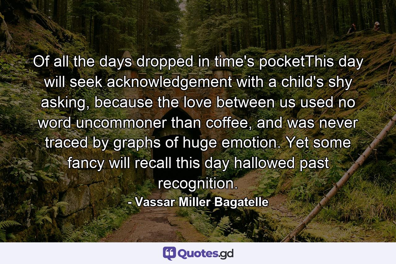 Of all the days dropped in time's pocketThis day will seek acknowledgement with a child's shy asking, because the love between us used no word uncommoner than coffee, and was never traced by graphs of huge emotion. Yet some fancy will recall this day hallowed past recognition. - Quote by Vassar Miller Bagatelle