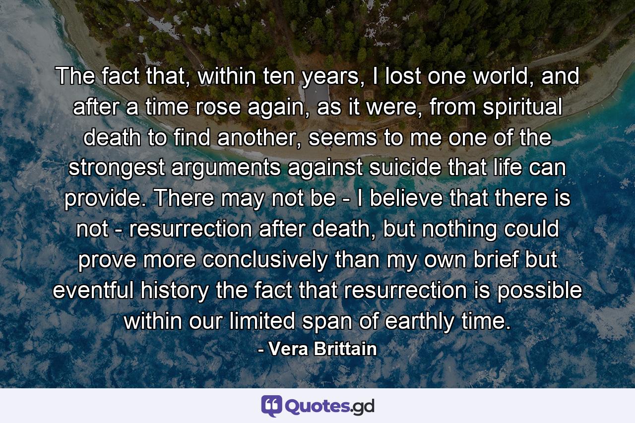 The fact that, within ten years, I lost one world, and after a time rose again, as it were, from spiritual death to find another, seems to me one of the strongest arguments against suicide that life can provide. There may not be - I believe that there is not - resurrection after death, but nothing could prove more conclusively than my own brief but eventful history the fact that resurrection is possible within our limited span of earthly time. - Quote by Vera Brittain