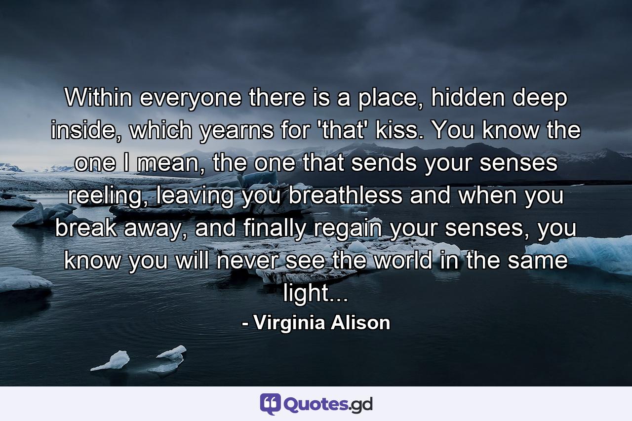 Within everyone there is a place, hidden deep inside, which yearns for 'that' kiss. You know the one I mean, the one that sends your senses reeling, leaving you breathless and when you break away, and finally regain your senses, you know you will never see the world in the same light... - Quote by Virginia Alison