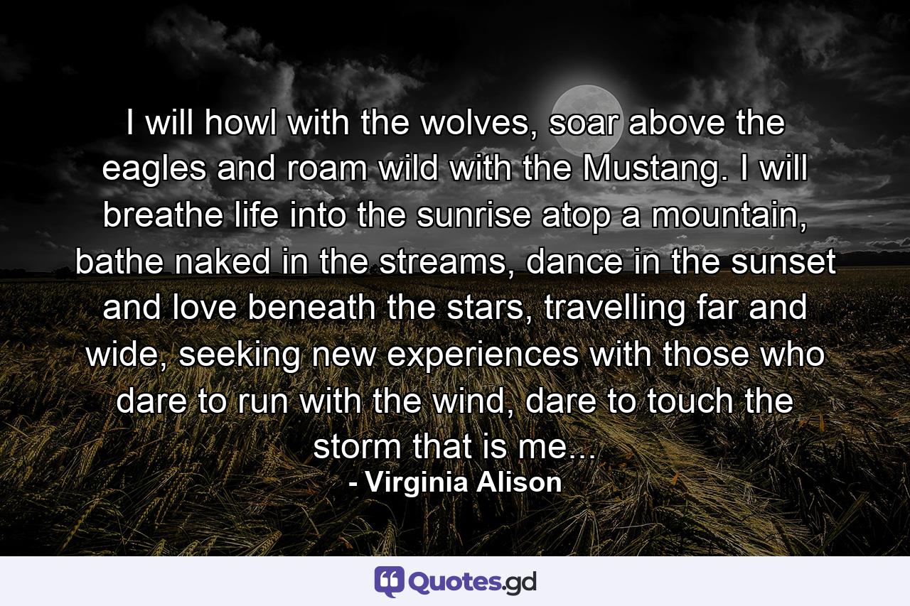 I will howl with the wolves, soar above the eagles and roam wild with the Mustang. I will breathe life into the sunrise atop a mountain, bathe naked in the streams, dance in the sunset and love beneath the stars, travelling far and wide, seeking new experiences with those who dare to run with the wind, dare to touch the storm that is me... - Quote by Virginia Alison