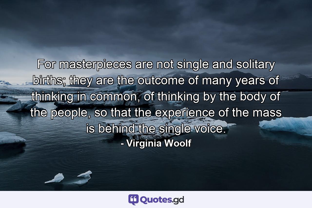 For masterpieces are not single and solitary births; they are the outcome of many years of thinking in common, of thinking by the body of the people, so that the experience of the mass is behind the single voice. - Quote by Virginia Woolf