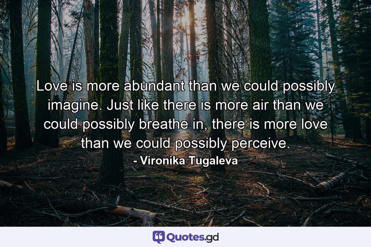 Love is more abundant than we could possibly imagine. Just like there is more air than we could possibly breathe in, there is more love than we could possibly perceive. - Quote by Vironika Tugaleva